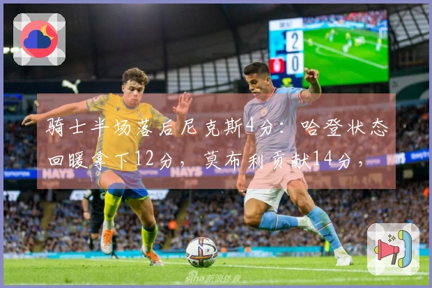 骑士半场落后尼克斯4分：哈登状态回暖拿下12分，莫布利贡献14分，布伦森手感不佳仅6中1