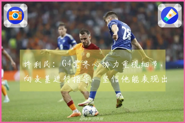 许利民:G4需齐心协力重视细节,向麦基进行指导,坚信他能表现出色